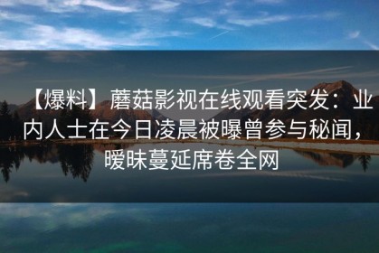 【爆料】蘑菇影视在线观看突发：业内人士在今日凌晨被曝曾参与秘闻，暧昧蔓延席卷全网