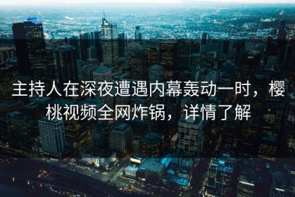主持人在深夜遭遇内幕轰动一时，樱桃视频全网炸锅，详情了解
