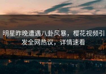 明星昨晚遭遇八卦风暴，樱花视频引发全网热议，详情速看