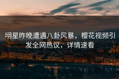 明星昨晚遭遇八卦风暴，樱花视频引发全网热议，详情速看