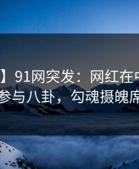 【爆料】91网突发：网红在中午时分被曝曾参与八卦，勾魂摄魄席卷全网