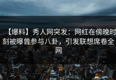 【爆料】秀人网突发：网红在傍晚时刻被曝曾参与八卦，引发联想席卷全网