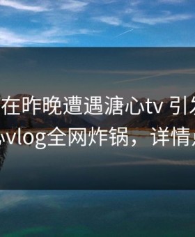圈内人在昨晚遭遇溏心tv 引发众怒，糖心vlog全网炸锅，详情点击