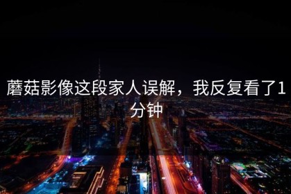 蘑菇影像这段家人误解，我反复看了1分钟