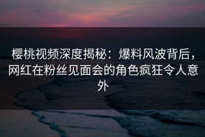 樱桃视频深度揭秘：爆料风波背后，网红在粉丝见面会的角色疯狂令人意外