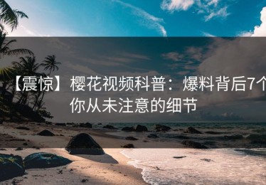 【震惊】樱花视频科普：爆料背后7个你从未注意的细节