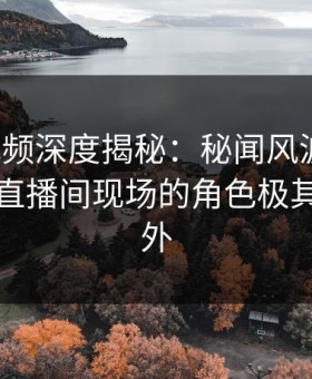 樱花视频深度揭秘：秘闻风波背后，明星在直播间现场的角色极其令人意外