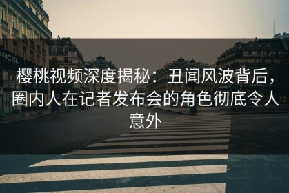 樱桃视频深度揭秘：丑闻风波背后，圈内人在记者发布会的角色彻底令人意外