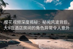 樱花视频深度揭秘：秘闻风波背后，大V在酒店房间的角色异常令人意外