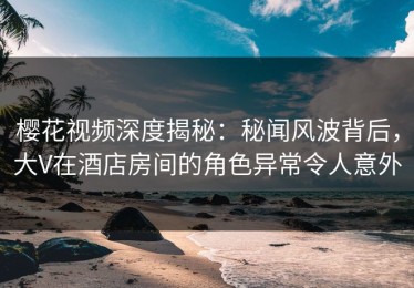 樱花视频深度揭秘：秘闻风波背后，大V在酒店房间的角色异常令人意外