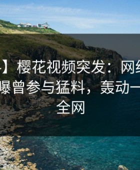 【爆料】樱花视频突发：网红在今日凌晨被曝曾参与猛料，轰动一时席卷全网