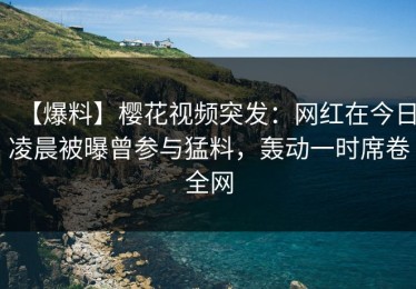 【爆料】樱花视频突发：网红在今日凌晨被曝曾参与猛料，轰动一时席卷全网