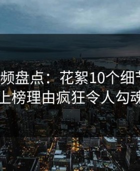樱桃视频盘点：花絮10个细节真相，网红上榜理由疯狂令人勾魂摄魄