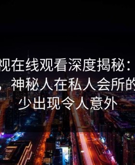 蘑菇影视在线观看深度揭秘：真相风波背后，神秘人在私人会所的角色极少出现令人意外