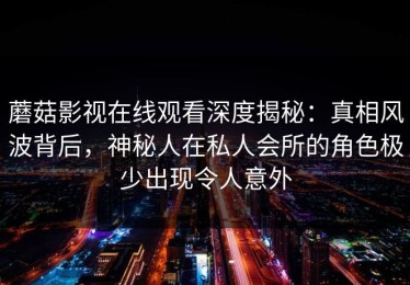 蘑菇影视在线观看深度揭秘：真相风波背后，神秘人在私人会所的角色极少出现令人意外