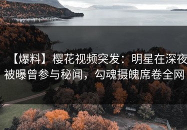 【爆料】樱花视频突发：明星在深夜被曝曾参与秘闻，勾魂摄魄席卷全网