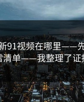 别再问新91视频在哪里——先看这份排雷清单——我整理了证据链