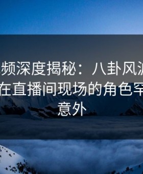 樱桃视频深度揭秘：八卦风波背后，当事人在直播间现场的角色罕见令人意外