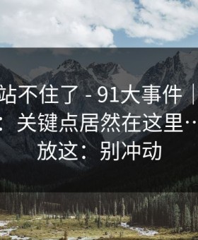 这次我站不住了 - 91大事件｜晚上刷的时候：关键点居然在这里…我把话放这：别冲动