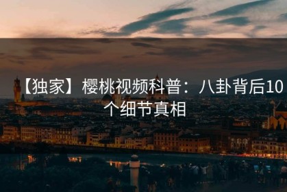 【独家】樱桃视频科普：八卦背后10个细节真相