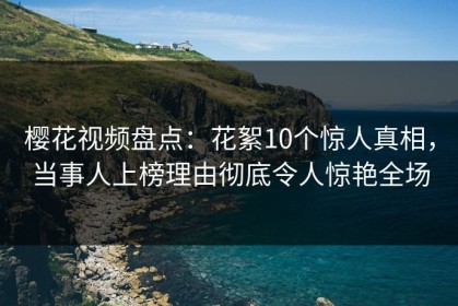 樱花视频盘点：花絮10个惊人真相，当事人上榜理由彻底令人惊艳全场
