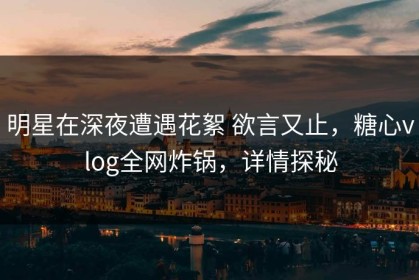 明星在深夜遭遇花絮 欲言又止，糖心vlog全网炸锅，详情探秘