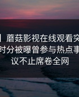 【爆料】蘑菇影视在线观看突发：大V在中午时分被曝曾参与热点事件，热议不止席卷全网