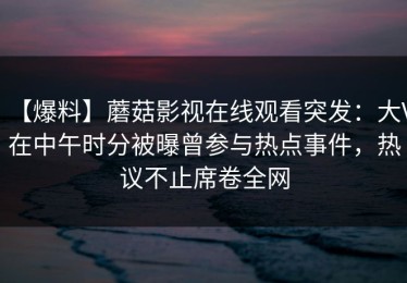 【爆料】蘑菇影视在线观看突发：大V在中午时分被曝曾参与热点事件，热议不止席卷全网
