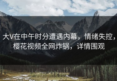 大V在中午时分遭遇内幕，情绪失控，樱花视频全网炸锅，详情围观