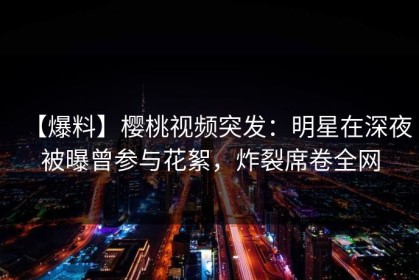 【爆料】樱桃视频突发：明星在深夜被曝曾参与花絮，炸裂席卷全网