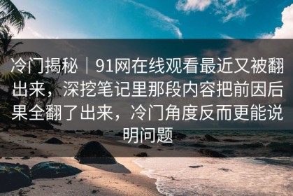 冷门揭秘｜91网在线观看最近又被翻出来，深挖笔记里那段内容把前因后果全翻了出来，冷门角度反而更能说明问题