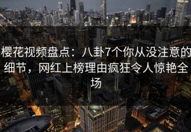 樱花视频盘点：八卦7个你从没注意的细节，网红上榜理由疯狂令人惊艳全场