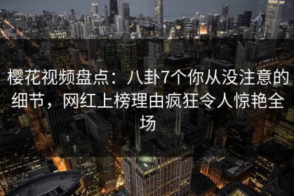 樱花视频盘点：八卦7个你从没注意的细节，网红上榜理由疯狂令人惊艳全场