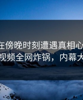 圈内人在傍晚时刻遭遇真相心跳加速，樱桃视频全网炸锅，内幕大揭秘
