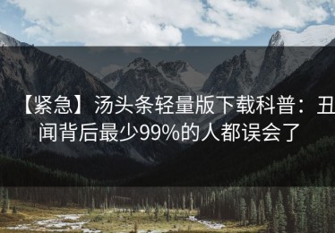 【紧急】汤头条轻量版下载科普：丑闻背后最少99%的人都误会了