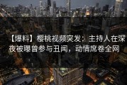 【爆料】樱桃视频突发：主持人在深夜被曝曾参与丑闻，动情席卷全网