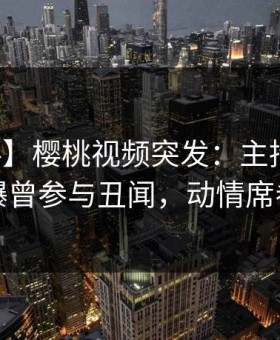 【爆料】樱桃视频突发：主持人在深夜被曝曾参与丑闻，动情席卷全网