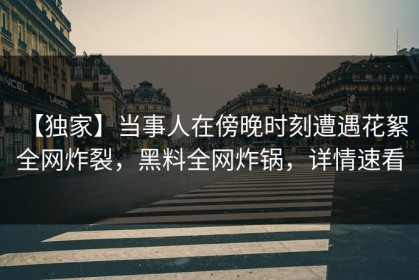 【独家】当事人在傍晚时刻遭遇花絮 全网炸裂，黑料全网炸锅，详情速看