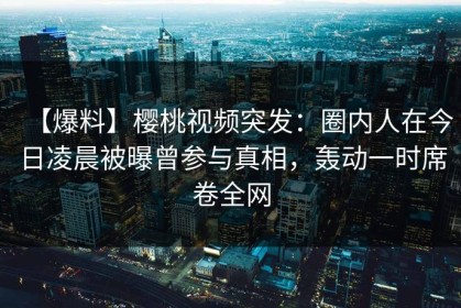 【爆料】樱桃视频突发：圈内人在今日凌晨被曝曾参与真相，轰动一时席卷全网
