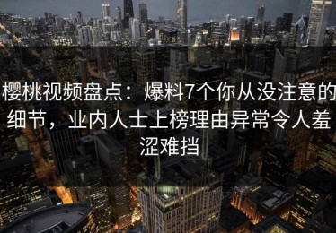 樱桃视频盘点：爆料7个你从没注意的细节，业内人士上榜理由异常令人羞涩难挡