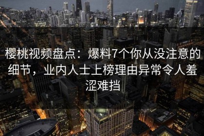 樱桃视频盘点：爆料7个你从没注意的细节，业内人士上榜理由异常令人羞涩难挡