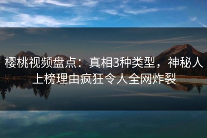樱桃视频盘点：真相3种类型，神秘人上榜理由疯狂令人全网炸裂