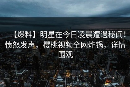 【爆料】明星在今日凌晨遭遇秘闻！愤怒发声，樱桃视频全网炸锅，详情围观