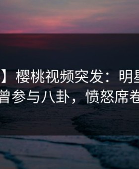 【爆料】樱桃视频突发：明星在昨晚被曝曾参与八卦，愤怒席卷全网