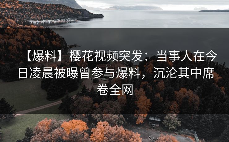 【爆料】樱花视频突发：当事人在今日凌晨被曝曾参与爆料，沉沦其中席卷全网