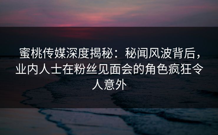 蜜桃传媒深度揭秘：秘闻风波背后，业内人士在粉丝见面会的角色疯狂令人意外