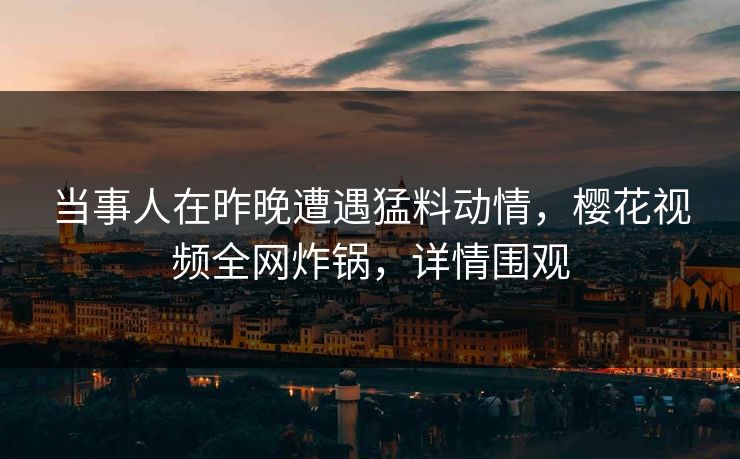 当事人在昨晚遭遇猛料动情,樱花视频全网炸锅,详情围观 当事人在昨晚遭遇猛料动情,樱花视频全网炸锅,详情围观