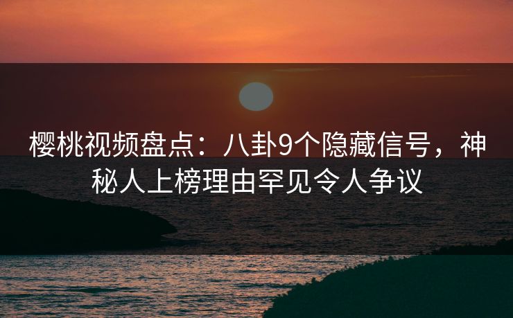 樱桃视频盘点：八卦9个隐藏信号，神秘人上榜理由罕见令人争议