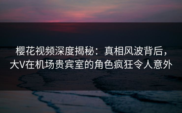 樱花视频深度揭秘：真相风波背后，大V在机场贵宾室的角色疯狂令人意外