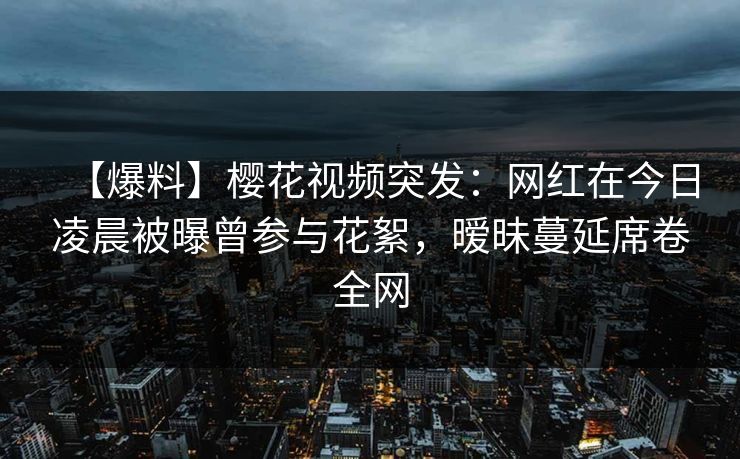 【爆料】樱花视频突发：网红在今日凌晨被曝曾参与花絮，暧昧蔓延席卷全网